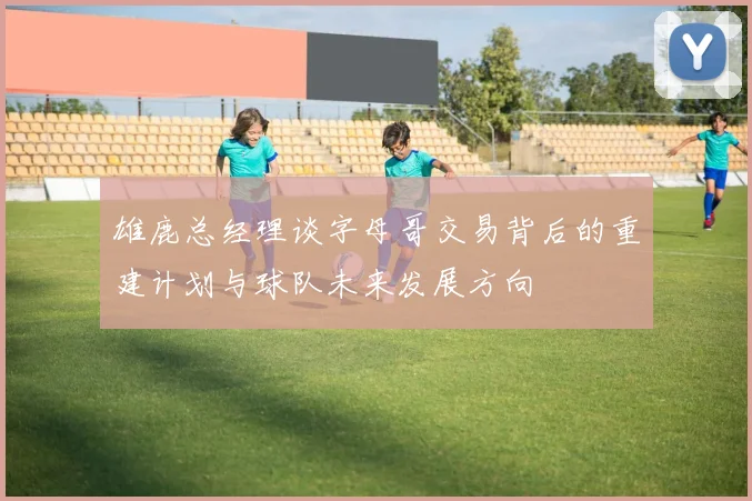 雄鹿总经理谈字母哥交易背后的重建计划与球队未来发展方向