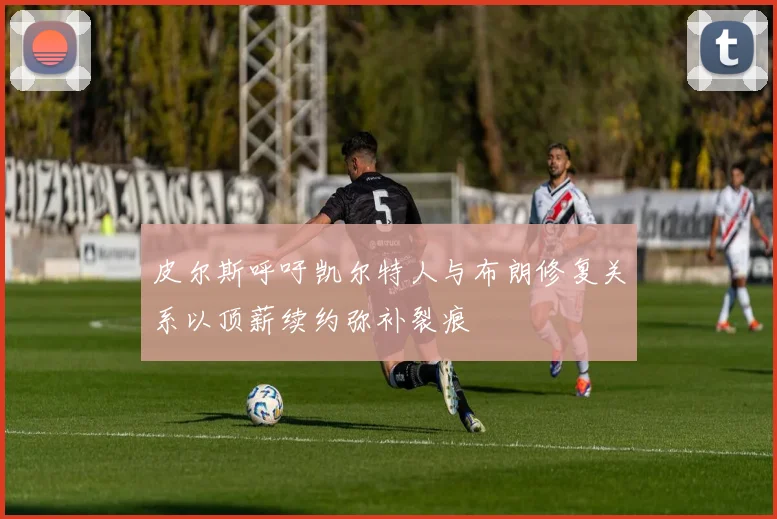 皮尔斯呼吁凯尔特人与布朗修复关系以顶薪续约弥补裂痕