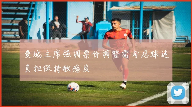曼城主席强调票价调整需考虑球迷负担保持敏感度