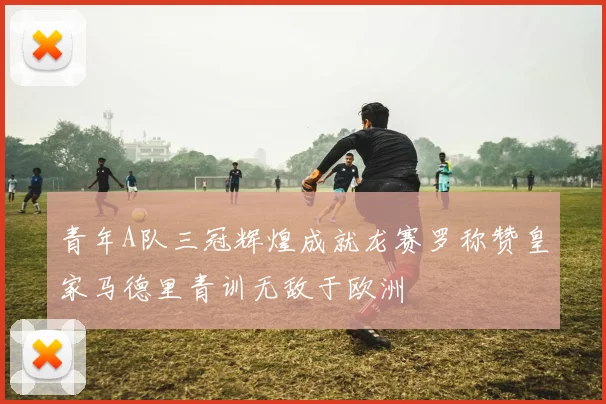 青年A队三冠辉煌成就龙赛罗称赞皇家马德里青训无敌于欧洲