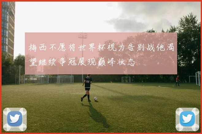 梅西不愿将世界杯视为告别战他渴望继续争冠展现巅峰状态