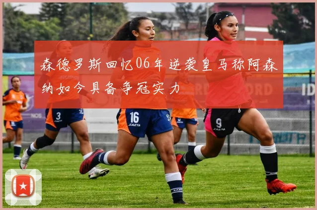 森德罗斯回忆06年逆袭皇马称阿森纳如今具备争冠实力