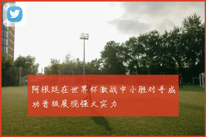 阿根廷在世界杯激战中小胜对手成功晋级展现强大实力