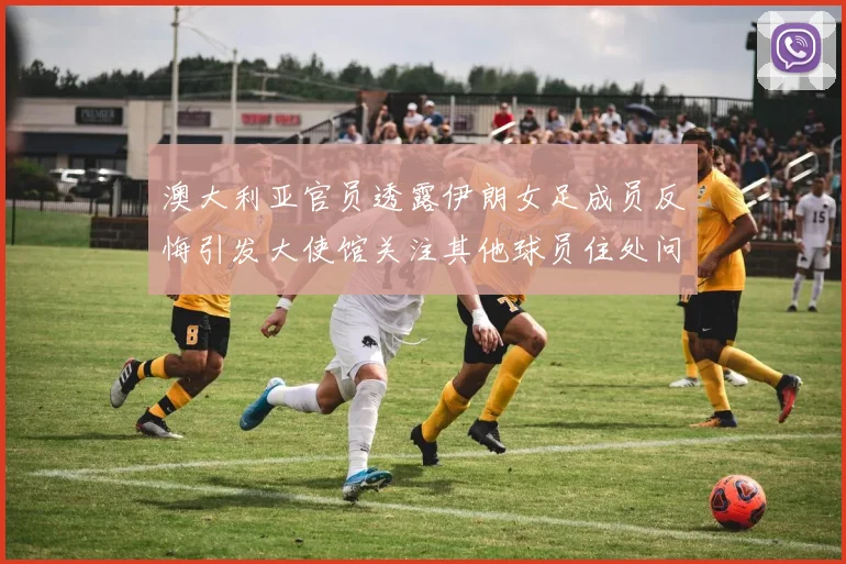 澳大利亚官员透露伊朗女足成员反悔引发大使馆关注其他球员住处问题