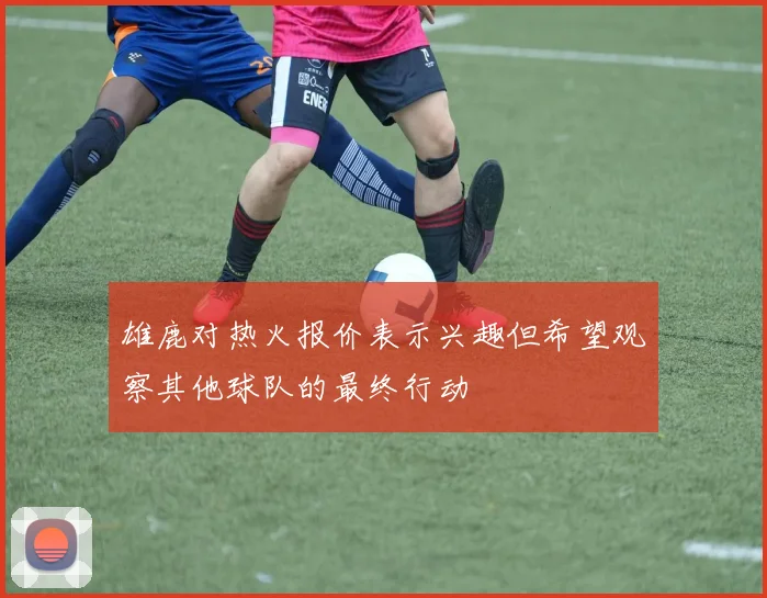 雄鹿对热火报价表示兴趣但希望观察其他球队的最终行动