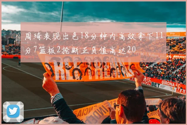 周琦表现出色18分钟内高效拿下11分7篮板2抢断正负值高达20