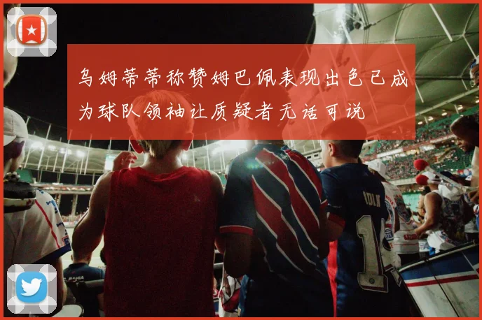 乌姆蒂蒂称赞姆巴佩表现出色已成为球队领袖让质疑者无话可说