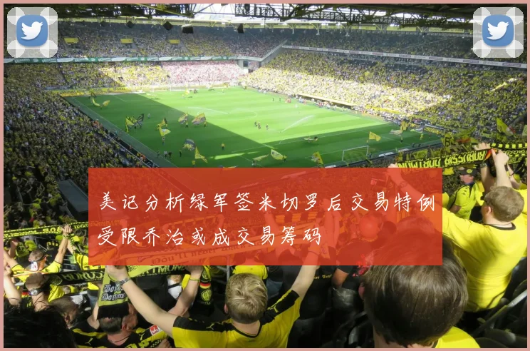 美记分析绿军签米切罗后交易特例受限乔治或成交易筹码