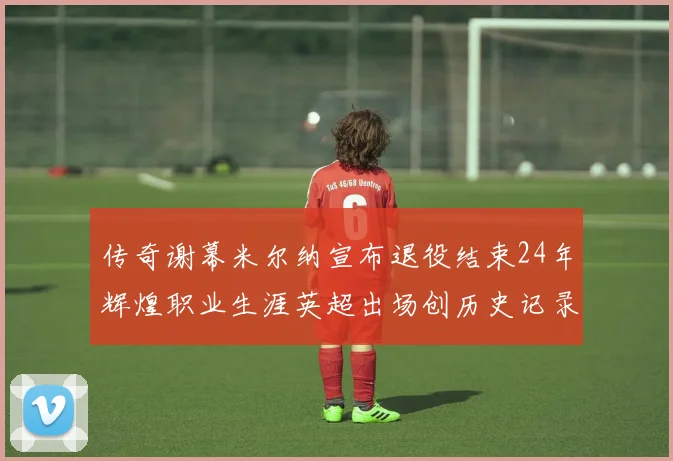 传奇谢幕米尔纳宣布退役结束24年辉煌职业生涯英超出场创历史记录