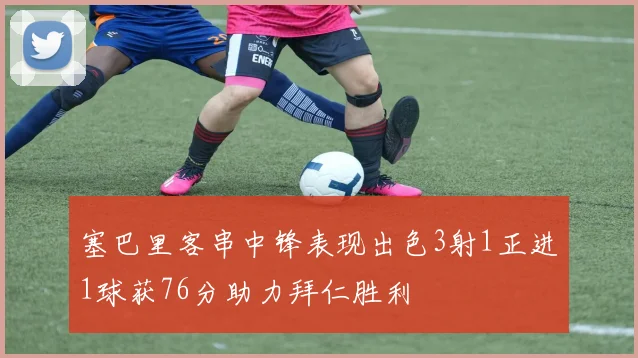 塞巴里客串中锋表现出色3射1正进1球获76分助力拜仁胜利