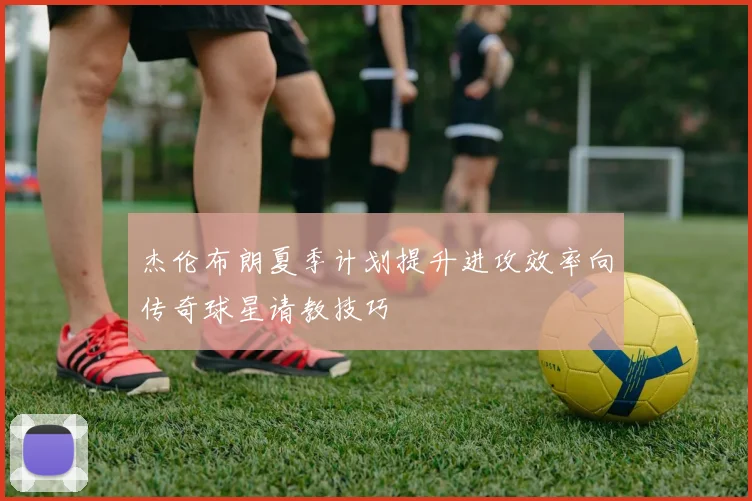 杰伦布朗夏季计划提升进攻效率向传奇球星请教技巧