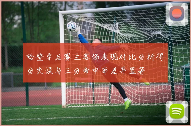 哈登季后赛主客场表现对比分析得分失误与三分命中率差异显著