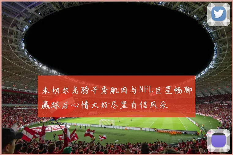 米切尔光膀子秀肌肉与NFL巨星畅聊赢球后心情大好尽显自信风采
