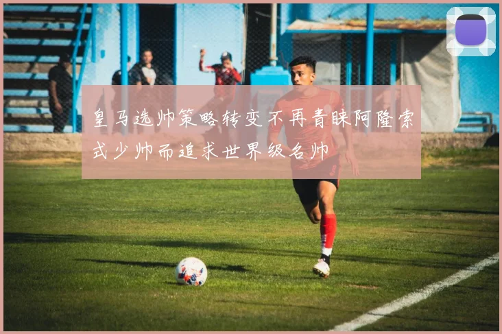 皇马选帅策略转变不再青睐阿隆索式少帅而追求世界级名帅