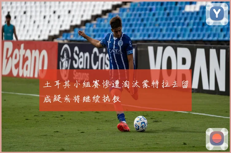 土耳其小组赛惨遭淘汰蒙特拉去留成疑或将继续执教