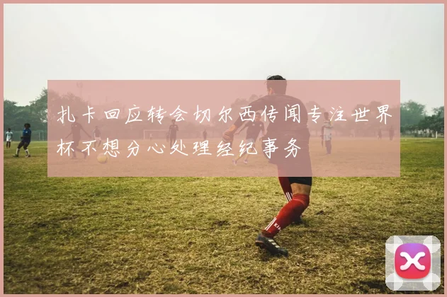 扎卡回应转会切尔西传闻专注世界杯不想分心处理经纪事务