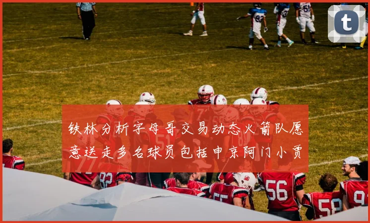 铁林分析字母哥交易动态火箭队愿意送走多名球员包括申京阿门小贾