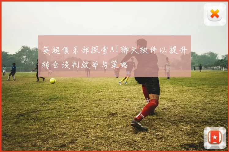 英超俱乐部探索AI聊天软件以提升转会谈判效率与策略