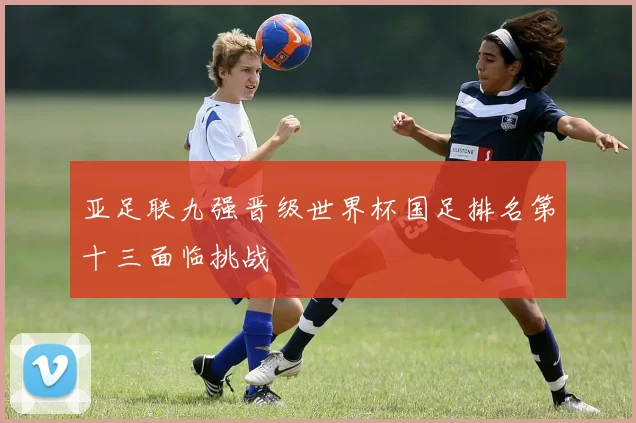 亚足联九强晋级世界杯国足排名第十三面临挑战