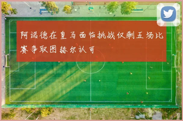阿诺德在皇马面临挑战仅剩五场比赛争取图赫尔认可