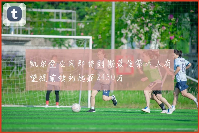 凯尔登合同即将到期最佳第六人有望提前续约起薪2450万