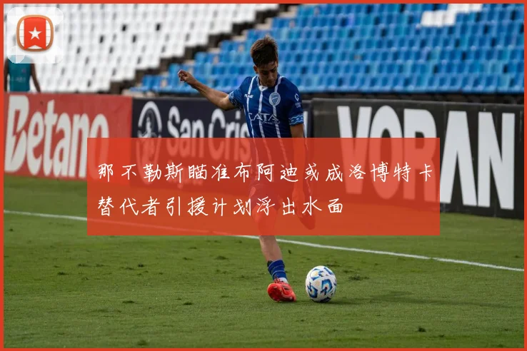 那不勒斯瞄准布阿迪或成洛博特卡替代者引援计划浮出水面