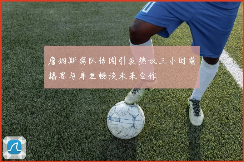 詹姆斯离队传闻引发热议三小时前播客与库里畅谈未来合作